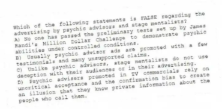 Which of the following statements is FALSE regarding the advertising by psychic advisors and stage mentalists?
A) No one has passed the preliminary tests set up by James Randi's Million Dollar Challenge to demonstrate psychic abilities under controlled conditions.
B) Usually psychic advisor ads are promoted with a few testimonials and many unsupported claims.
C) Unlike psychic advisors, stage mentalists do not use deception with their audiences or in their advertising.
D) Psychic advisers promoted in TV commercials rely on uncritical acceptance and the confirmation bias to create an illusion that they know private information about the people who call them.