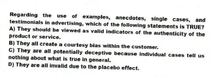 Regarding the use of examples, anecdotes, single cases, and testimonials in advertising, which of the following statements is TRUE?
A) They should be viewed as valid indicators of the authenticity of the product or service.
B) They all create a courtesy bias within the customer.
C) They are all potentially deceptive because individual cases tell us nothing about what is true in general.
D) They are all invalid due to the placebo effect.