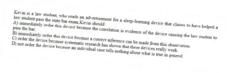 Kevin is a law student, who reads an advertisement for a sleep-learning device that claims to have helped a law student pass the state bar exam.Kevin should
A) immediately order this device because the correlation is evidence of the device causing the law student to pass the bar.
B) immediately order this device because a correct inference can be made from this observation.
C) order the device because systematic research has shown that these devices really work.
D) not order the device because an individual case tells nothing about what is true in general.