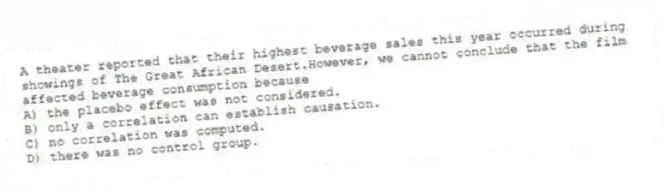 A theater reported that their highest beverage sales this year occurred during showings of The Great African Desert.However, we cannot conclude that the film affected beverage consumption because
A) the placebo effect was not considered.
B) only a correlation can establish causation.
C) no correlation was computed.
D) there was no control group.