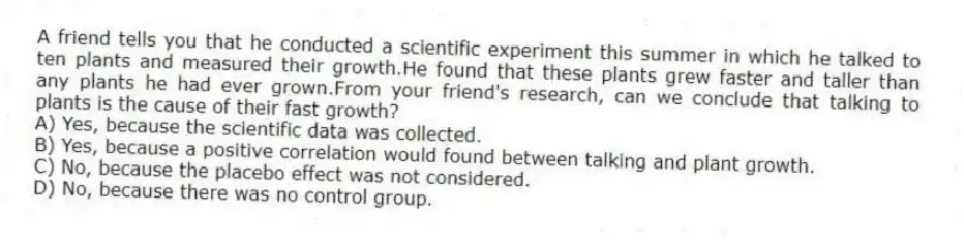 A friend tells you that he conducted a scientific experiment this summer in which he talked to ten plants and measured their growth.He found that these plants grew faster and taller than any plants he had ever grown.From your friend's research, can we conclude that talking to plants is the cause of their fast growth?
A) Yes, because the scientific data was collected.
B) Yes, because a positive correlation would found between talking and plant growth.
C) No, because the placebo effect was not considered.
D) No, because there was no control group.
