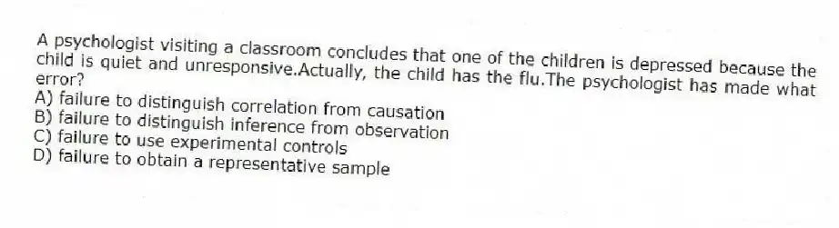 A psychologist visiting a classroom concludes that one of the children is depressed because the child is quiet and unresponsive.Actually, the child has the flu.The psychologist has made what error?
A) failure to distinguish correlation from causation
B) failure to distinguish inference from observation
C) failure to use experimental controls
D) failure to obtain a representative sample