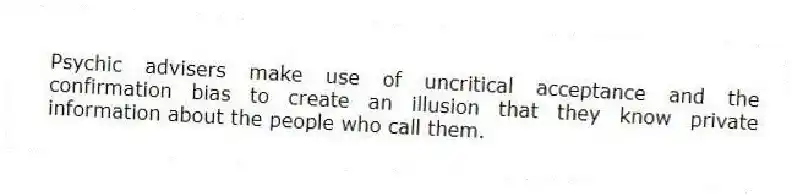 Psychic advisers make use of uncritical acceptance and the confirmation bias to create an illusion that they know private information about the people who call them.