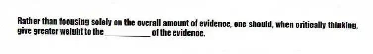 Rather than focusing solely on the overall amount of evidence, one should, when critically thinking, give greater weight to the __________ of the evidence.