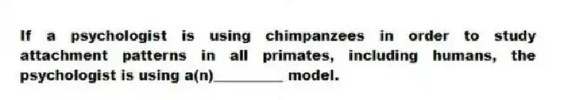 If a psychologist is using chimpanzees in order to study attachment patterns in all primates, including humans, the psychologist is using a(n)__________ model.