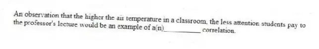 An observation that the higher the air temperature in a classroom, the less attention students pay to the professor's lecture would be an example of a(n)__________ correlation.