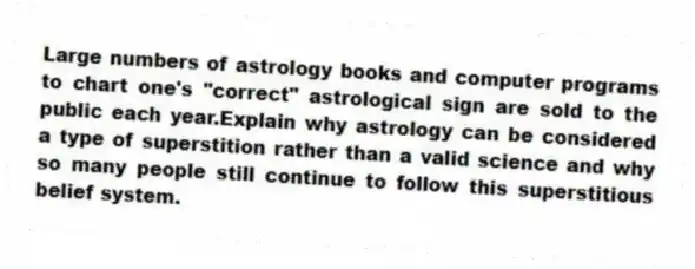 Large numbers of astrology books and computer programs to chart one's "correct" astrological sign are sold to the public each year.Explain why astrology can be considered a type of superstition rather than a valid science and why so many people still continue to follow this superstitious belief system.