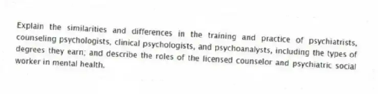 Explain the similarities and differences in the training and practice of psychiatrists, counseling psychologists, clinical psychologists, and psychoanalysts, including the types of degrees they earn; and describe the roles of the licensed counselor and psychiatric social worker in mental health.