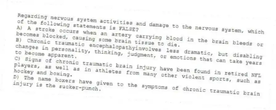 Regarding nervous system activities and damage to the nervous system, which of the following statements is FALSE?
A) A stroke occurs when an artery carrying blood in the brain bleeds or becomes blocked, causing some brain tissue to die.
B) Chronic traumatic encephalopathyinvolves less dramatic, but disabling changes in personality, thinking, judgment, or emotions that can take years to become apparent.
C) Signs of chronic traumatic brain injury have been found in retired NFL players, as well as in athletes from many other violent sports, such as hockey and boxing.
D) The name boxers have given to the symptoms of chronic traumatic brain injury is the sucker-punch.