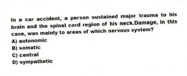 In a car accident, a person sustained major trauma to his brain and the spinal cord region of his neck.Damage, in this case, was mainly to areas of which nervous system?
A) autonomic
B) somatic
C) central
D) sympathetic