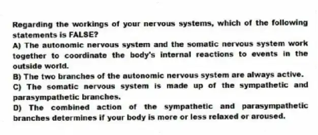 Regarding the workings of your nervous systems, which of the following statements is FALSE?
A) The autonomic nervous system and the somatic nervous system work together to coordinate the body's internal reactions to events in the outside world.
B) The two branches of the autonomic nervous system are always active.
C) The somatic nervous system is made up of the sympathetic and parasympathetic branches.
D) The combined action of the sympathetic and parasympathetic branches determines if your body is more or less relaxed or aroused.