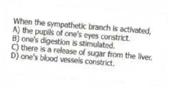 When the sympathetic branch is activated,
A) the pupils of one's eyes constrict.
B) one's digestion is stimulated.
C) there is a release of sugar from the liver.
D) one's blood vessels constrict.