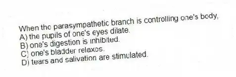 When the parasympathetic branch is controlling one's body,
A) the pupils of one's eyes dilate.
B) one's digestion is inhibited.
C) one's bladder relaxes.
D) tears and salivation are stimulated.