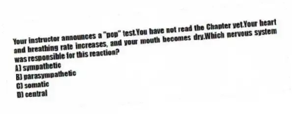 Your instructor announces a "pop" test.You have not read the Chapter yet.Your heart and breathing rate increases, and your mouth becomes dry.Which nervous system was responsible for this reaction?
A) sympathetic
B) parasympathetic
C) somatic
D) central