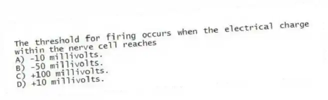 The threshold for firing occurs when the electrical charge within the nerve cell reaches
A) -10 millivolts.
B) -50 millivolts.
C) +100 millivolts.
D) +10 millivolts.
