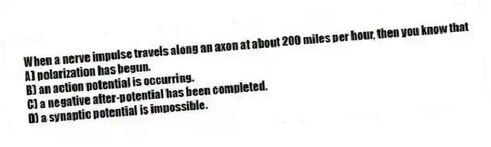 When a nerve impulse travels along an axon at about 200 miles per hour, then you know that
A) polarization has begun.
B) an action potential is occurring.
C) a negative after-potential has been completed.
D) a synaptic potential is impossible.