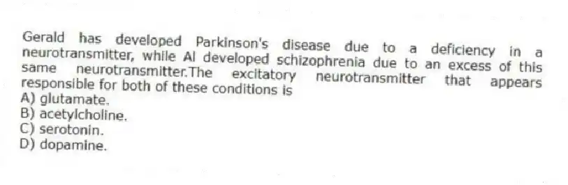 Gerald has developed Parkinson's disease due to a deficiency in a neurotransmitter, while Al developed schizophrenia due to an excess of this same neurotransmitter.The excitatory neurotransmitter that appears responsible for both of these conditions is
A) glutamate.
B) acetylcholine.
C) serotonin.
D) dopamine.