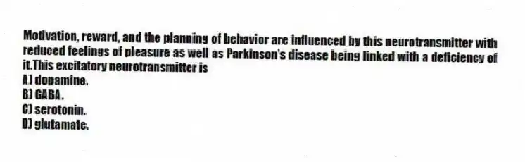 Motivation, reward, and the planning of behavior are influenced by this neurotransmitter with reduced feelings of pleasure as well as Parkinson's disease being linked with a deficiency of it.This excitatory neurotransmitter is
A) dopamine.
B) GABA.
C) serotonin.
D) glutamate.