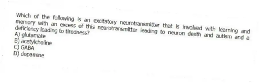 Which of the following is an excitatory neurotransmitter that is involved with learning and memory with an excess of this neurotransmitter leading to neuron death and autism and a deficiency leading to tiredness?
A) glutamate
B) acetylcholine
C) GABA
D) dopamine