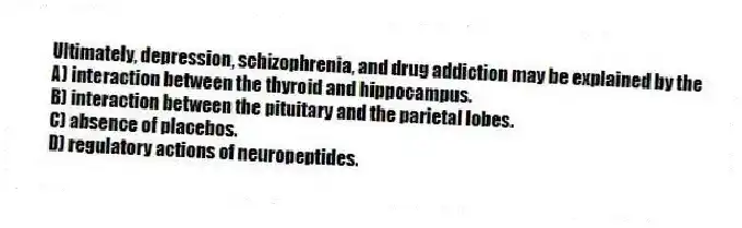 Ultimately, depression, schizophrenia, and drug addiction may be explained by the
A) interaction between the thyroid and hippocampus.
B) interaction between the pituitary and the parietal lobes.
C) absence of placebos.
D) regulatory actions of neuropeptides.