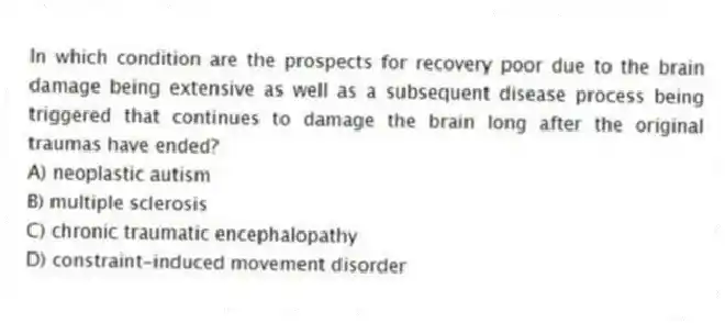 In which condition are the prospects for recovery poor due to the brain damage being extensive as well as a subsequent disease process being triggered that continues to damage the brain long after the original traumas have ended?
A) neoplastic autism
B) multiple sclerosis
C) chronic traumatic encephalopathy
D) constraint-induced movement disorder