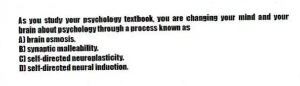 As you study your psychology textbook, you are changing your mind and your brain about psychology through a process known as
A) brain osmosis.
B) synaptic malleability.
C) self-directed neuroplasticity.
D) self-directed neural induction.