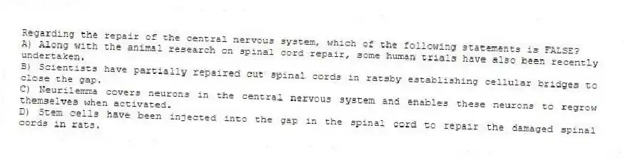 Regarding the repair of the central nervous system, which of the following statements is FALSE?
A) Along with the animal research on spinal cord repair, some human trials have also been recently undertaken.
B) Scientists have partially repaired cut spinal cords in ratsby establishing cellular bridges to close the gap.
C) Neurilemma covers neurons in the central nervous system and enables these neurons to regrow themselves when activated.
D) Stem cells have been injected into the gap in the spinal cord to repair the damaged spinal cords in rats.