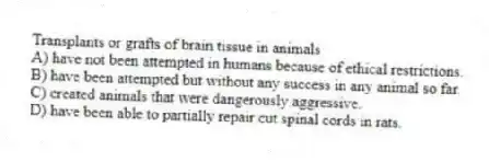 Transplants or grafts of brain tissue in animals
A) have not been attempted in humans because of ethical restrictions.
B) have been attempted but without any success in any animal so far.
C) created animals that were dangerously aggressive.
D) have been able to partially repair cut spinal cords in rats.