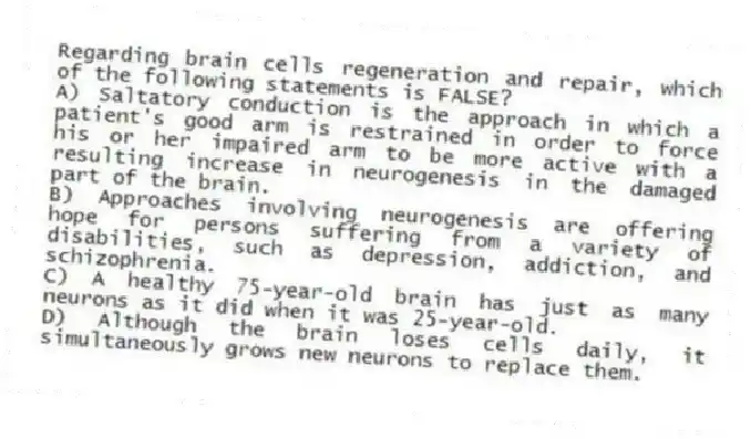 Regarding brain cells regeneration and repair, which of the following statements is FALSE?
A) Saltatory conduction is the approach in which a patient's good arm is restrained in order to force his or her impaired arm to be more active with a resulting increase in neurogenesis in the damaged part of the brain.
B) Approaches involving neurogenesis are offering hope for persons suffering from a variety of disabilities, such as depression, addiction, and schizophrenia.
C) A healthy 75-year-old brain has just as many neurons as it did when it was 25-year-old.
D) Although the brain loses cells daily, it simultaneously grows new neurons to replace them.