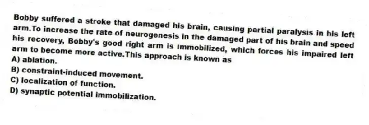 Bobby suffered a stroke that damaged his brain, causing partial paralysis in his left arm.To increase the rate of neurogenesis in the damaged part of his brain and speed his recovery, Bobby's good right arm is immobilized, which forces his impaired left arm to become more active.This approach is known as
A) ablation.
B) constraint-induced movement.
C) localization of function.
D) synaptic potential immobilization.
