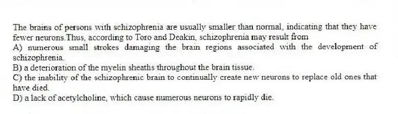 The brains of persons with schizophrenia are usually smaller than normal, indicating that they have fewer neurons.Thus, according to Toro and Deakin, schizophrenia may result from
A) numerous small strokes damaging the brain regions associated with the development of schizophrenia.
B) a deterioration of the myelin sheaths throughout the brain tissue.
C) the inability of the schizophrenic brain to continually create new neurons to replace old ones that have died.
D) a lack of acetylcholine, which cause numerous neurons to rapidly die.