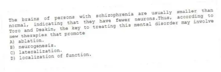 The brains of persons with schizophrenia are usually smaller than normal, indicating that they have fewer neurons.Thus, according to Toro and Deakin, the key to treating this mental disorder may involve new therapies that promote
A) ablation.
B) neurogenesis.
C) lateralization.
D) localization of function.