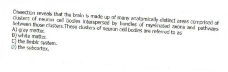 Dissection reveals that the brain is made up of many anatomically distinct areas comprised of clusters of neuron cell bodies interspersed by bundles of myelinated axons and pathways between those clusters.These clusters of neuron cell bodies are referred to as
A) gray matter.
B) white matter.
C) the limbic system.
D) the subcortex.