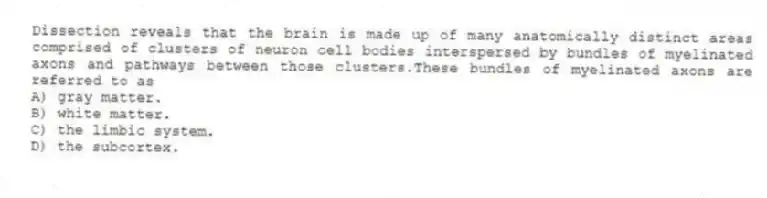 Dissection reveals that the brain is made up of many anatomically distinct areas comprised of clusters of neuron cell bodies interspersed by bundles of myelinated axons and pathways between those clusters.These bundles of myelinated axons are referred to as
A) gray matter.
B) white matter.
C) the limbic system.
D) the subcortex.