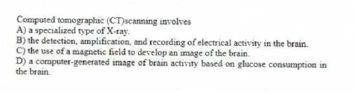 Computed tomographic (CT)scanning involves
A) a specialized type of X-ray.
B) the detection, amplification, and recording of electrical activity in the brain.
C) the use of a magnetic field to develop an image of the brain.
D) a computer-generated image of brain activity based on glucose consumption in the brain.