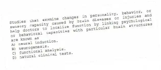 Studies that examine changes in personality, behavior, or sensory capacity caused by brain diseases or injuries and help doctors to localize function by linking psychological or behavioral capacities with particular brain structures are known as
A) neural induction.
B) neurogenesis.
C) functional analysis.
D) natural clinical tests.