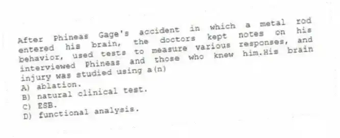After Phineas Gage's accident in which a metal rod entered his brain, the doctors kept notes on his behavior, used tests to measure various responses, and interviewed Phineas and those who knew him.His brain injury was studied using a(n)
A) ablation.
B) natural clinical test.
C) ESB.
D) functional analysis.