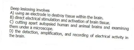 Deep lesioning involves
A) using an electrode to destroy tissue within the brain.
B) direct electrical stimulation and activation of brain tissue.
C) cutting apart autopsied human and animal brains and examining them under a microscope.
D) the detection, amplification, and recording of electrical activity in the brain.