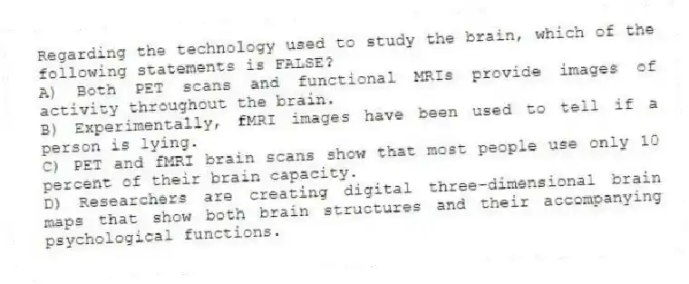 Regarding the technology used to study the brain, which of the following statements is FALSE?
A) Both PET scans and functional MRIs provide images of activity throughout the brain.
B) Experimentally, fMRI images have been used to tell if a person is lying.
C) PET and fMRI brain scans show that most people use only 10 percent of their brain capacity.
D) Researchers are creating digital three-dimensional brain maps that show both brain structures and their accompanying psychological functions.