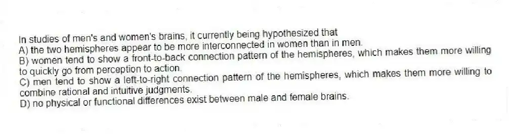 In studies of men's and women's brains, it currently being hypothesized that
A) the two hemispheres appear to be more interconnected in women than in men.
B) women tend to show a front-to-back connection pattern of the hemispheres, which makes them more willing to quickly go from perception to action.
C) men tend to show a left-to-right connection pattern of the hemispheres, which makes them more willing to combine rational and intuitive judgments.
D) no physical or functional differences exist between male and female brains.