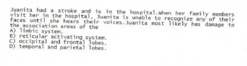Juanita had a stroke and is in the hospital.When her family members visit her in the hospital, Juanita is unable to recognize any of their faces until she hears their voices.Juanita most likely has damage to the association areas of the
A) limbic system.
B) reticular activating system.
C) occipital and frontal lobes.
D) temporal and parietal lobes.
