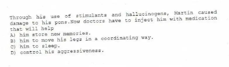 Through his use of stimulants and hallucinogens, Martin caused damage to his pons.Now doctors have to inject him with medication that will help
A) him store new memories.
B) him to move his legs in a coordinating way.
C) him to sleep.
D) control his aggressiveness.