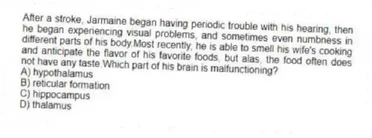 After a stroke, Jarmaine began having periodic trouble with his hearing, then he began experiencing visual problems, and sometimes even numbness in different parts of his body.Most recently, he is able to smell his wife's cooking and anticipate the flavor of his favorite foods, but alas, the food often does not have any taste.Which part of his brain is malfunctioning?
A) hypothalamus
B) reticular formation
C) hippocampus
D) thalamus