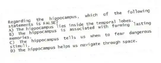 Regarding the hippocampus, which of the following statements is FALSE?
A) The hippocampus lies inside the temporal lobes.
B) The hippocampus is associated with forming lasting memories.
C) The hippocampus tells us when to fear dangerous stimuli.
D) The hippocampus helps us navigate through space.