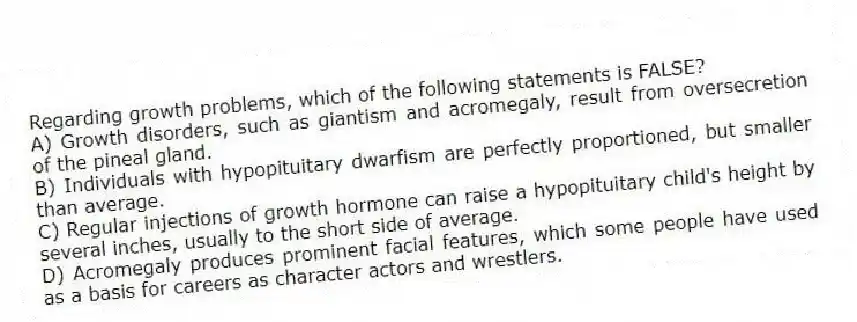 Regarding growth problems, which of the following statements is FALSE?
A) Growth disorders, such as giantism and acromegaly, result from oversecretion of the pineal gland.
B) Individuals with hypopituitary dwarfism are perfectly proportioned, but smaller than average.
C) Regular injections of growth hormone can raise a hypopituitary child's height by several inches, usually to the short side of average.
D) Acromegaly produces prominent facial features, which some people have used as a basis for careers as character actors and wrestlers.