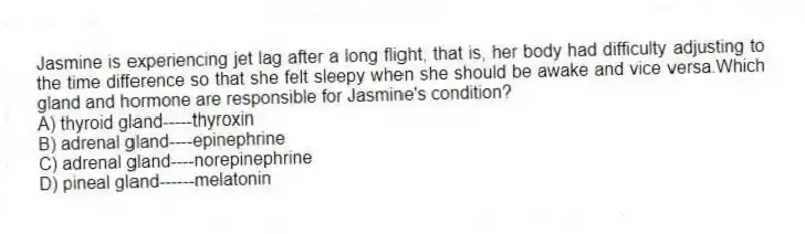Jasmine is experiencing jet lag after a long flight, that is, her body had difficulty adjusting to the time difference so that she felt sleepy when she should be awake and vice versa.Which gland and hormone are responsible for Jasmine's condition?
A) thyroid gland-----thyroxin
B) adrenal gland----epinephrine
C) adrenal gland----norepinephrine
D) pineal gland------melatonin