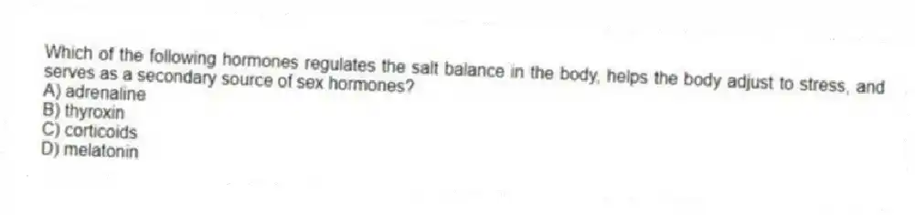 Which of the following hormones regulates the salt balance in the body, helps the body adjust to stress, and serves as a secondary source of sex hormones?
A) adrenaline
B) thyroxin
C) corticoids
D) melatonin