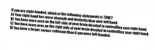 If you are right-handed, which of the following statements is TRUE?
A) Your right hand has more strength and dexterity than your left hand.
B) You have more area on the left side of your brain devoted to controlling your right hand.
C) You have more area on the right side of your brain devoted to controlling your right hand.
D) You have a larger corpus callosum than if you were left-handed.