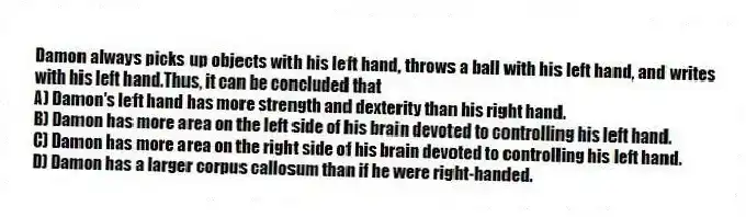 Damon always picks up objects with his left hand, throws a ball with his left hand, and writes with his left hand.Thus, it can be concluded that
A) Damon's left hand has more strength and dexterity than his right hand.
B) Damon has more area on the left side of his brain devoted to controlling his left hand.
C) Damon has more area on the right side of his brain devoted to controlling his left hand.
D) Damon has a larger corpus callosum than if he were right-handed.