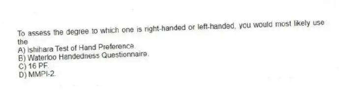 To assess the degree to which one is right-handed or left-handed, you would most likely use the
A) Ishihara Test of Hand Preference.
B) Waterloo Handedness Questionnaire.
C) 16 PF.
D) MMPI-2.